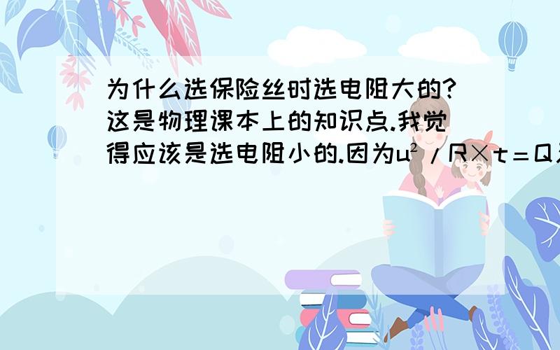 为什么选保险丝时选电阻大的?这是物理课本上的知识点.我觉得应该是选电阻小的.因为u²/R×t＝Q又 因为电压不变.所以电阻小的则产生的热量更多.所以更容易达到熔点.所以应该选小的.为