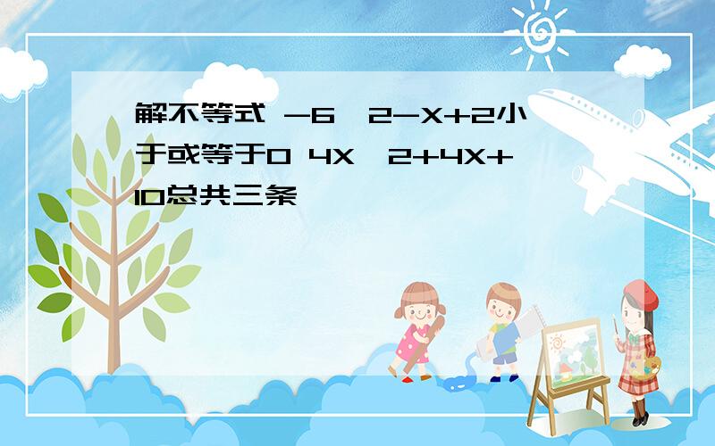 解不等式 -6^2-X+2小于或等于0 4X^2+4X+10总共三条