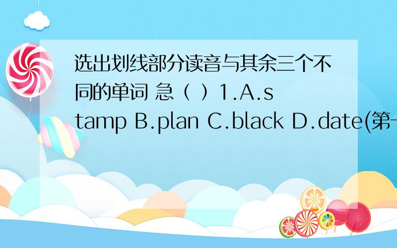 选出划线部分读音与其余三个不同的单词 急（ ）1.A.stamp B.plan C.black D.date(第一列都是a画线）（ ）2.A.these B.leg C.left D.friend（都是e画线）（ ）3.A.fine B.milk C.write D.mine(i画线）（ ）4.A.ago B.close