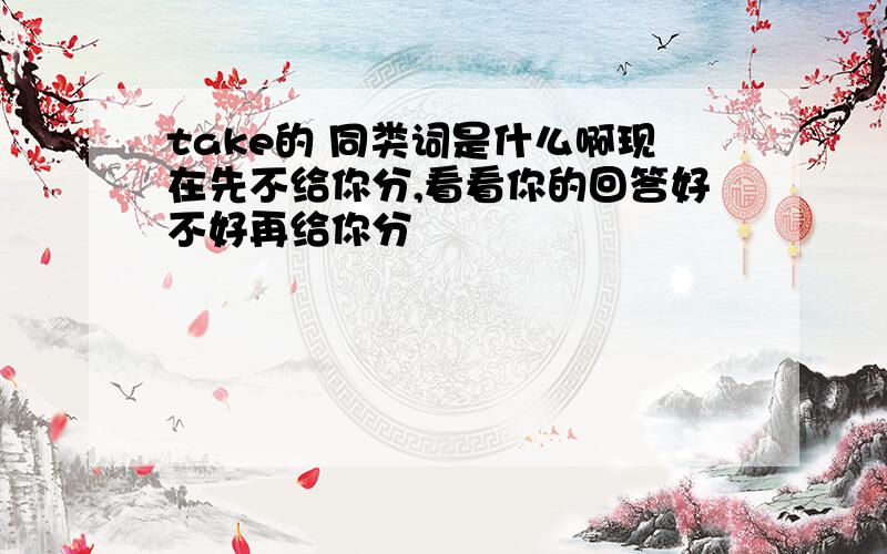 take的 同类词是什么啊现在先不给你分,看看你的回答好不好再给你分