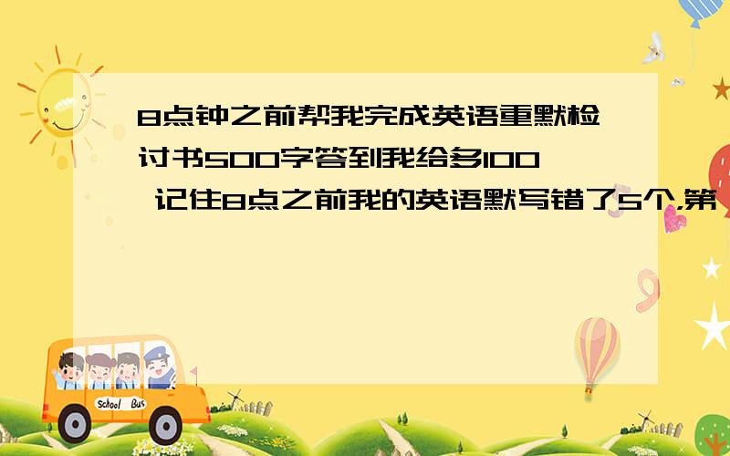 8点钟之前帮我完成英语重默检讨书500字答到我给多100 记住8点之前我的英语默写错了5个，第一个是get(得到），这个我写错中文，写了送。错得最冤枉了！第二个是concert(音乐会），我将concer