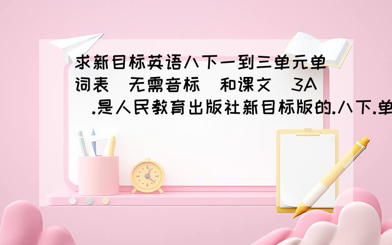 求新目标英语八下一到三单元单词表(无需音标)和课文(3A).是人民教育出版社新目标版的.八下.单词表需要单词,词性,汉语意思一个,无需音标.课文是每单元的两个3A.采纳后加分.请丢网址,或上