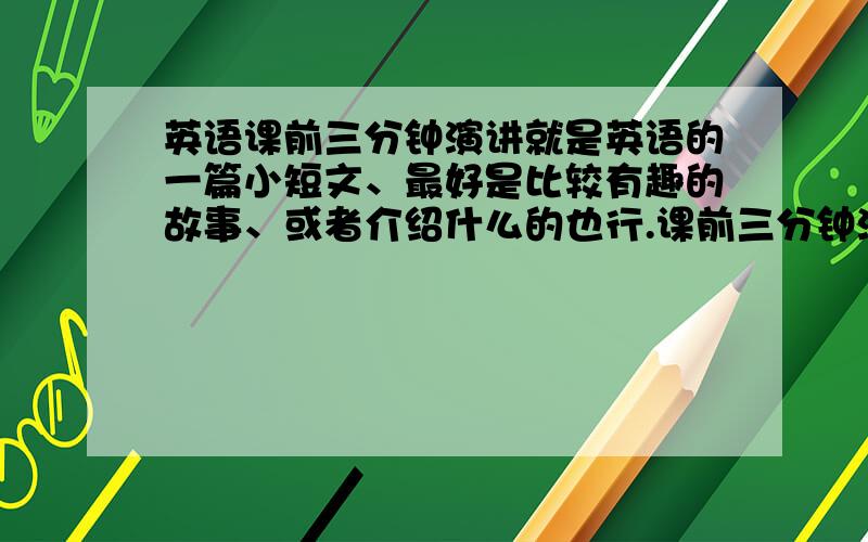 英语课前三分钟演讲就是英语的一篇小短文、最好是比较有趣的故事、或者介绍什么的也行.课前三分钟演讲、急~简单一点短一点、要带上中文好的+++高分实在没有就算了、高手帮忙把这个