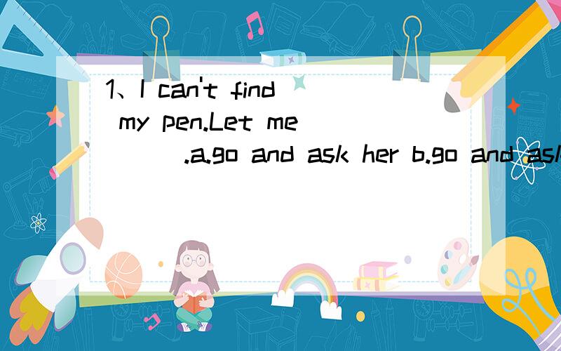 1、I can't find my pen.Let me ( ).a.go and ask her b.go and ask hers c.go and ask she2、Tom is a good student,she( )math.a.does good at b.well do it c.is good at3、-Who( )[teach]you maths last year?-Mr.Li( )[do]