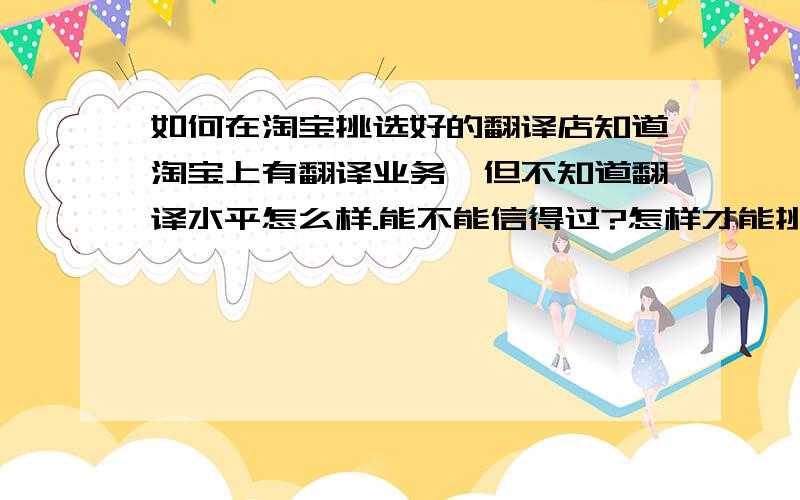 如何在淘宝挑选好的翻译店知道淘宝上有翻译业务,但不知道翻译水平怎么样.能不能信得过?怎样才能挑选出一家好的翻译店?