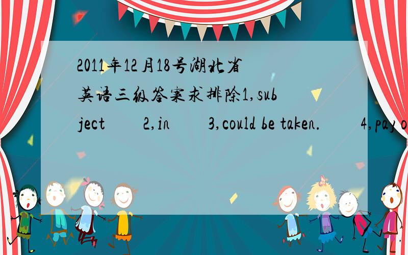 2011年12月18号湖北省英语三级答案求排除1,subject　　2,in　　3,could be taken.　　4,pay off l　　6,adoptable　　7,Which　　8,will have 　　9,hand and foot　　10,be introduced.　　二,词性转化（转换后）　　1,t