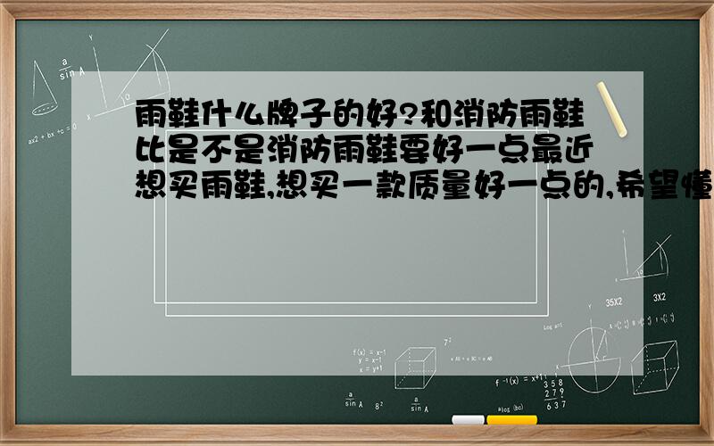 雨鞋什么牌子的好?和消防雨鞋比是不是消防雨鞋要好一点最近想买雨鞋,想买一款质量好一点的,希望懂的朋友指点一下.给介绍一个牌子,要好的,质量顶尖的