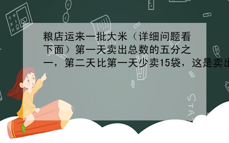 粮店运来一批大米（详细问题看下面）第一天卖出总数的五分之一，第二天比第一天少卖15袋，这是卖出的袋数与剩下的袋数比是3:这批大米共有多少袋？（要算式和解题思路）