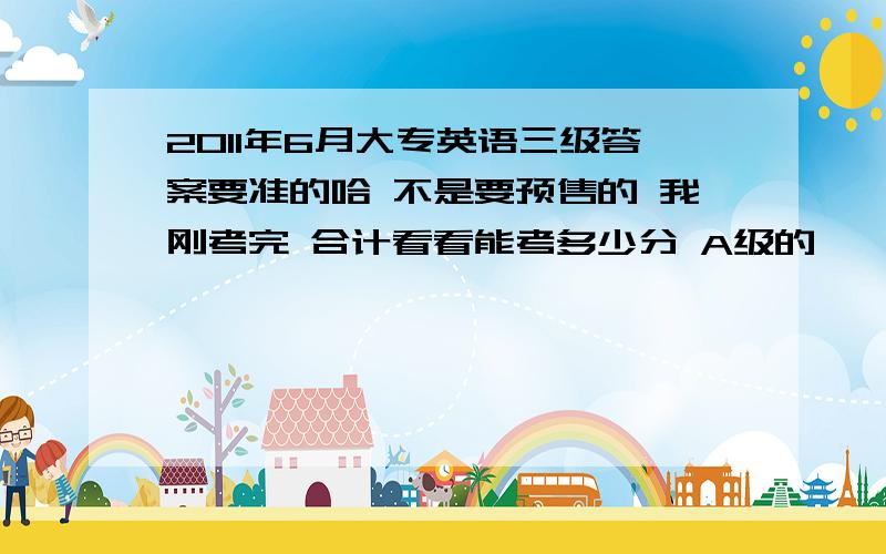 2011年6月大专英语三级答案要准的哈 不是要预售的 我刚考完 合计看看能考多少分 A级的