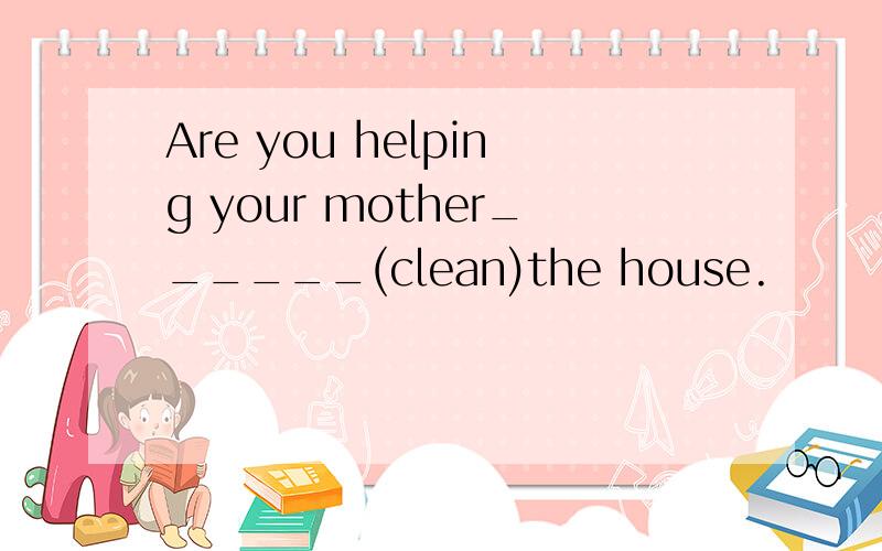 Are you helping your mother______(clean)the house.