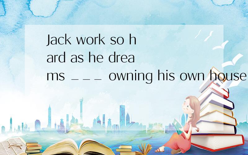 Jack work so hard as he dreams ___ owning his own house soon.以下四个选项选哪一个?A.toB.withC.ofD.on为什么?