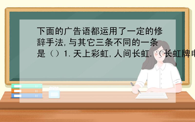 下面的广告语都运用了一定的修辞手法,与其它三条不同的一条是（）1.天上彩虹,人间长虹.（长虹牌电视机） 2.家家如意,人人称心.（如意牌电视机） 3.宝宝口服,妈妈心服.（龙牡壮骨冲剂）