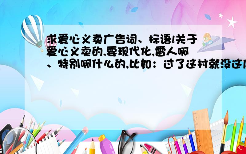 求爱心义卖广告词、标语!关于爱心义卖的,要现代化,雷人啊、特别啊什么的,比如：过了这村就没这店了...等等有好的加分