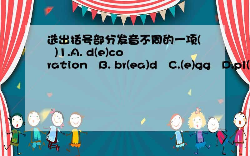 选出括号部分发音不同的一项(  )1.A. d(e)coration   B. br(ea)d   C.(e)gg   D.pl(ea)se(  )2.A. f(ir)st   B. b(ir)d    C.sh(or)t      D.n(ur)se(  )3.A. c(ow)     B. sh(ow)    C.n(o)         D.h(o)me(  )4.A. (s)ugar   B. (s)chool  C.(s)tudent