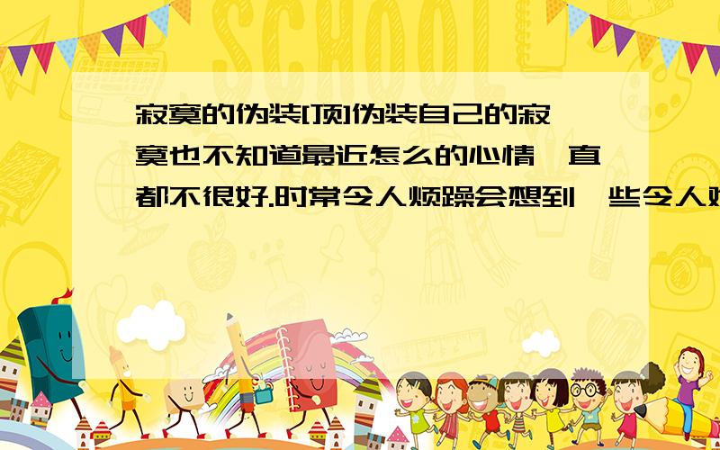 寂寞的伪装[顶]伪装自己的寂寞也不知道最近怎么的心情一直都不很好.时常令人烦躁会想到一些令人难过的往事.今天不知是什么天气好热呀.也许是入夏以来最热的一天.心情也随着烦躁起来.