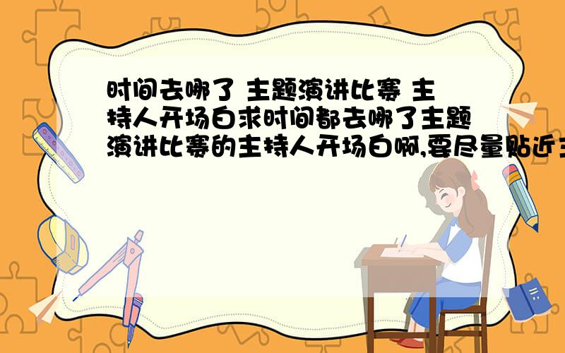 时间去哪了 主题演讲比赛 主持人开场白求时间都去哪了主题演讲比赛的主持人开场白啊,要尽量贴近主题,尽量少套话空话的,最好有故事援引的,能引起大家的兴趣的...