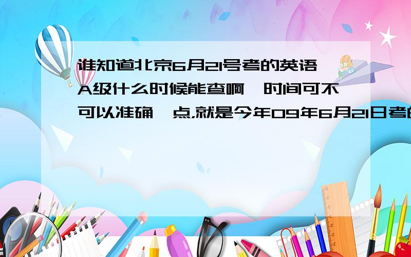谁知道北京6月21号考的英语A级什么时候能查啊,时间可不可以准确一点，就是今年09年6月21日考的