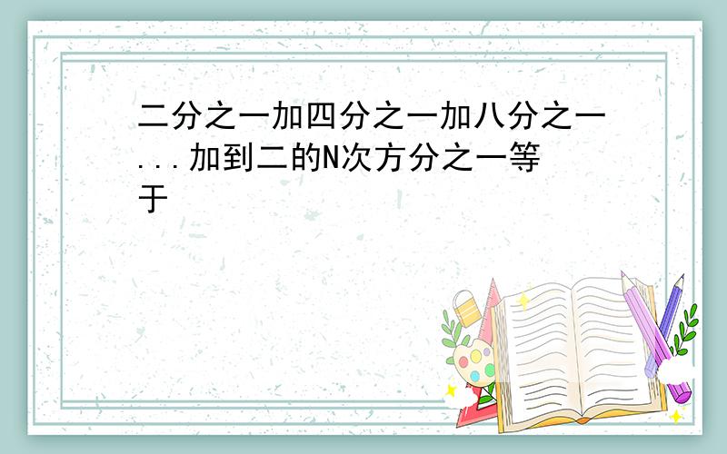 二分之一加四分之一加八分之一...加到二的N次方分之一等于