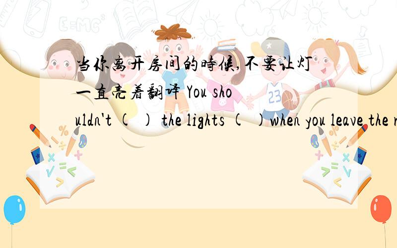 当你离开房间的时候,不要让灯一直亮着翻译 You shouldn't ( ) the lights ( )when you leave the room