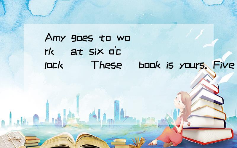 Amy goes to work (at six o'clock) (These) book is yours. Five and six (gets eleven)Jimmy is late for school (because he's ill)快!今天作业,跪求问题补充： Amy goes to work (at six o'clock)(These) book is yours.Five and six (gets eleven)各