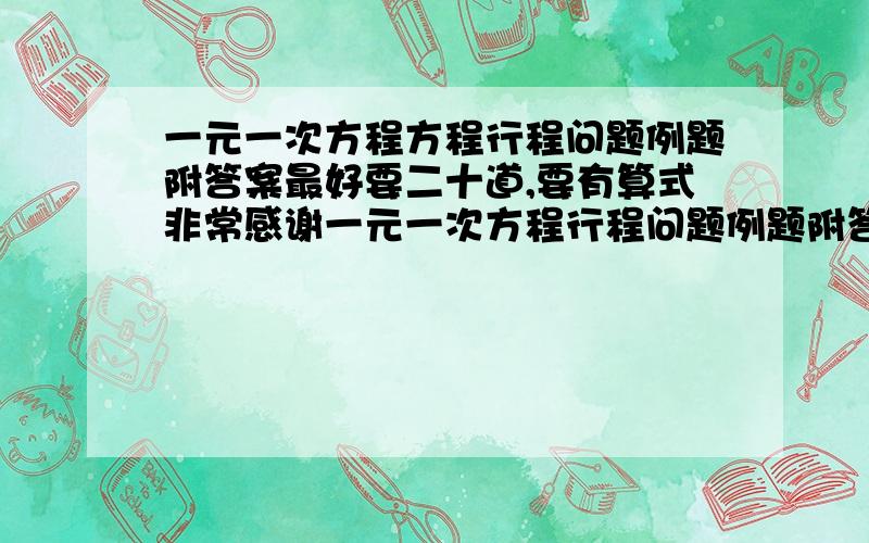 一元一次方程方程行程问题例题附答案最好要二十道,要有算式非常感谢一元一次方程行程问题例题附答案最好要二十道，要有算式非常感谢