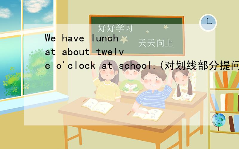 We have lunch at about twelve o'clock at school.(对划线部分提问,划线部分是：at about twelve o'clock ）