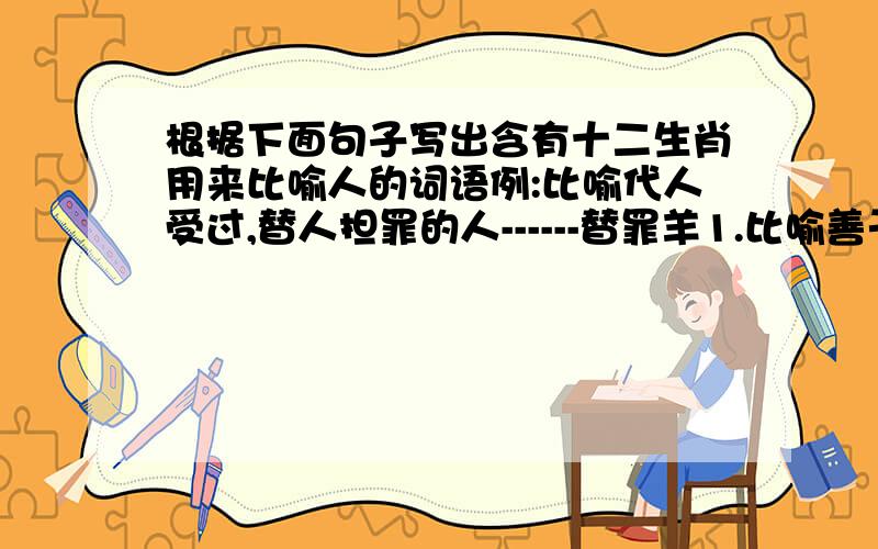 根据下面句子写出含有十二生肖用来比喻人的词语例:比喻代人受过,替人担罪的人------替罪羊1.比喻善于伪装和变化的人------2.比喻温顺善良,非常可爱的人------3.比喻随即应变,活泼好动的人---