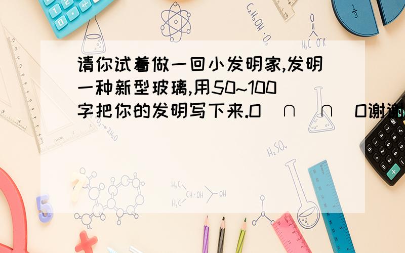 请你试着做一回小发明家,发明一种新型玻璃,用50~100字把你的发明写下来.O(∩_∩)O谢谢好的还加财富悬赏.