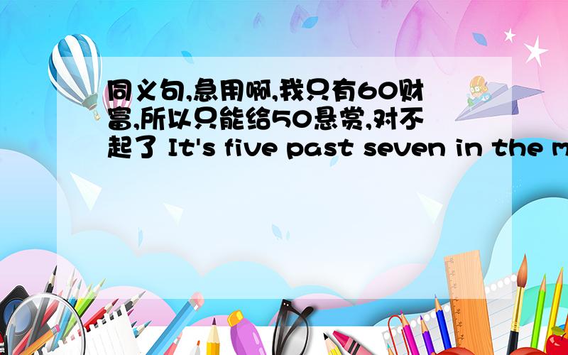 同义句,急用啊,我只有60财富,所以只能给50悬赏,对不起了 It's five past seven in the morning.