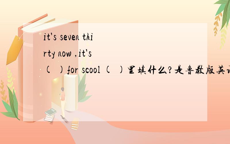 it's seven thirty now ,it's ( )for scool ( )里填什么?是鲁教版英语报上的题 今晚必须解决!