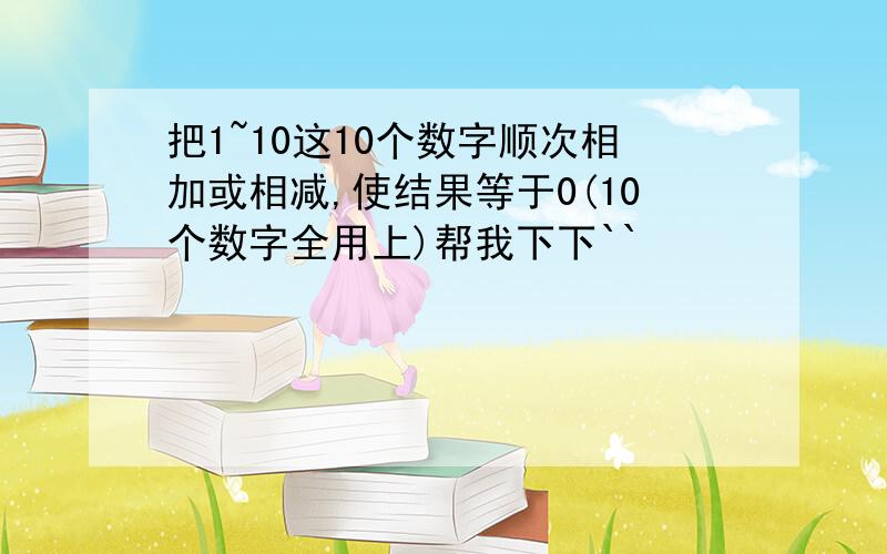 把1~10这10个数字顺次相加或相减,使结果等于0(10个数字全用上)帮我下下``