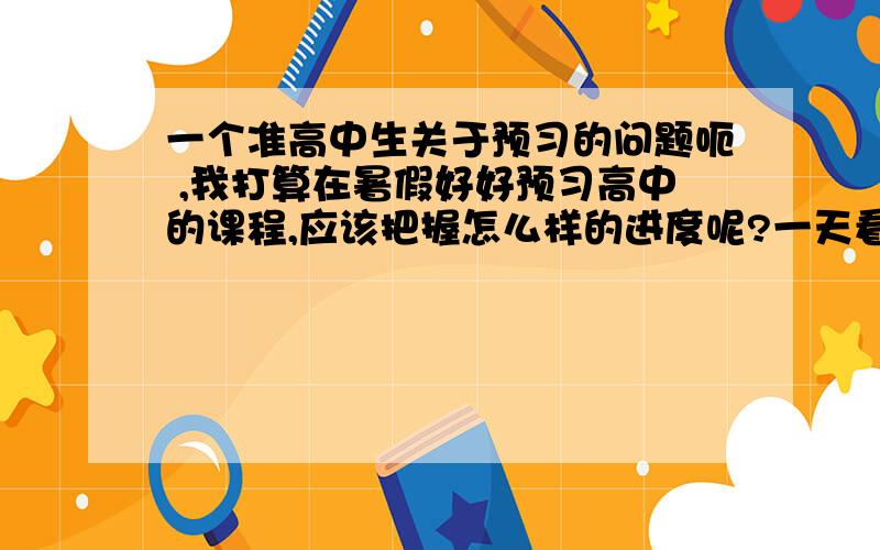 一个准高中生关于预习的问题呃 ,我打算在暑假好好预习高中的课程,应该把握怎么样的进度呢?一天看多少为宜?应该看完几个学期的（或几本必修）?如果开学了,每天晚上,以及周日应该怎么