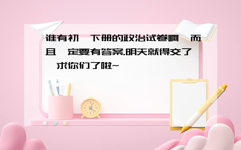 谁有初一下册的政治试卷啊,而且一定要有答案.明天就得交了,求你们了啦~……