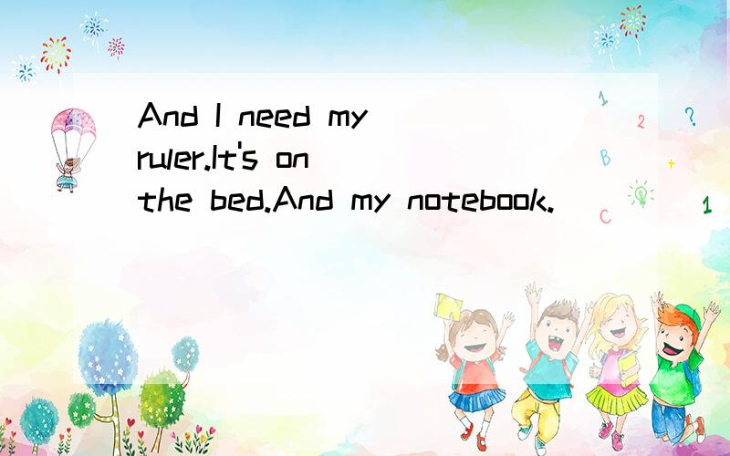 And I need my ruler.It's on the bed.And my notebook.