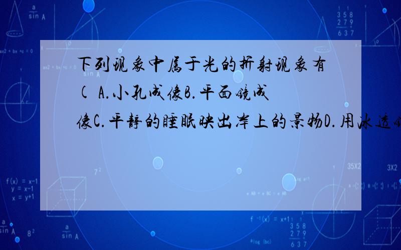 下列现象中属于光的折射现象有( A.小孔成像B.平面镜成像C.平静的睡眠映出岸上的景物D.用冰透镜取火