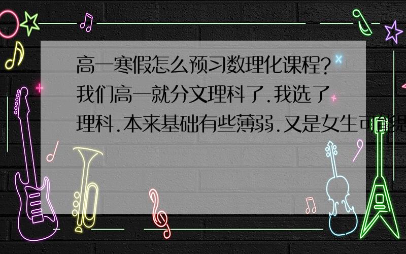 高一寒假怎么预习数理化课程?我们高一就分文理科了.我选了理科.本来基础有些薄弱.又是女生可能思维的敏锐上面不及男生.想在寒假的时候预习一下.但是假期时间不长.不能预习很多.目前