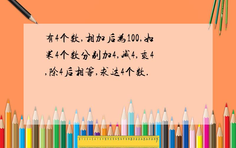 有4个数,相加后为100,如果4个数分别加4,减4,乘4,除4后相等,求这4个数.