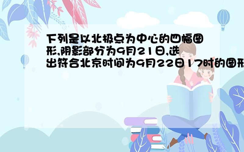 下列是以北极点为中心的四幅图形,阴影部分为9月21日,选出符合北京时间为9月22日17时的图形