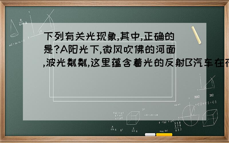 下列有关光现象,其中,正确的是?A阳光下,微风吹佛的河面,波光粼粼,这里蕴含着光的反射B汽车在夜间行驶时,应该打开驾驶室里的电灯C人在照镜子时,总是靠近镜子去看,其原因是靠近时,平面镜