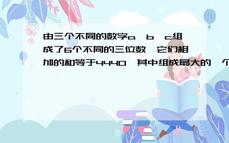 由三个不同的数字a、b、c组成了6个不同的三位数,它们相加的和等于4440,其中组成最大的一个数是多少?