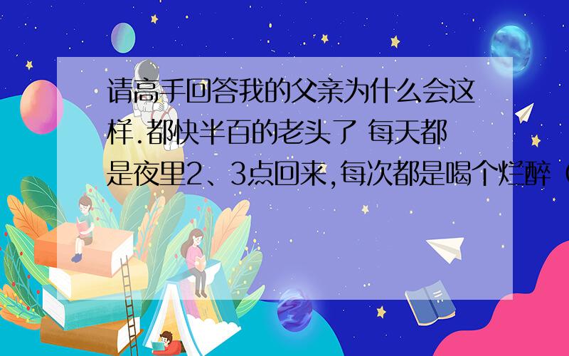 请高手回答我的父亲为什么会这样.都快半百的老头了 每天都是夜里2、3点回来,每次都是喝个烂醉（大多去夜总会之类的）.嘴里还不停的骂着各类脏话,就像每个人都欠他几百万似地.我们一