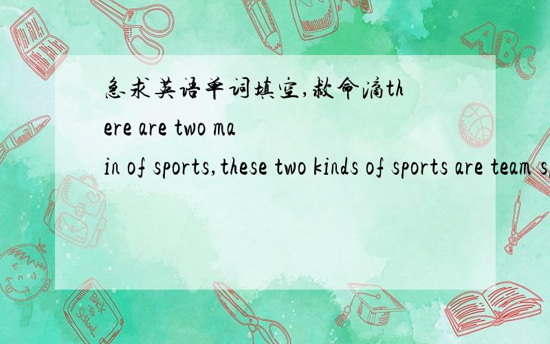 急求英语单词填空,救命滴there are two main of sports,these two kinds of sports are team sports and individual(个人的）sports.team sports are such as baseball,basketball,and____ .team sports require two separate(独立的）teams.the tea