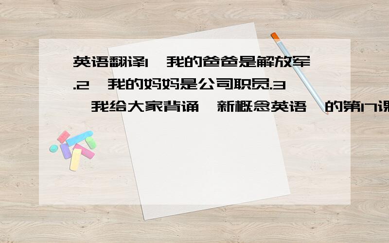 英语翻译1、我的爸爸是解放军.2、我的妈妈是公司职员.3、我给大家背诵《新概念英语》的第17课.4、接下来问大家三个问题.