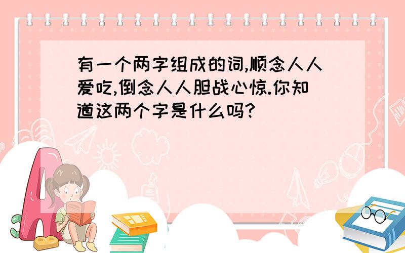 有一个两字组成的词,顺念人人爱吃,倒念人人胆战心惊.你知道这两个字是什么吗?