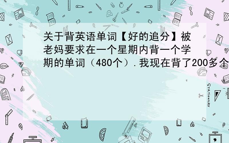 关于背英语单词【好的追分】被老妈要求在一个星期内背一个学期的单词（480个）.我现在背了200多个,但是死活背不出来了,不知道怎么回事,背的很慢很累.离最后期限只有3天了,主要是背了以