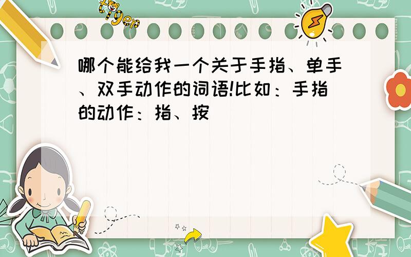 哪个能给我一个关于手指、单手、双手动作的词语!比如：手指的动作：指、按（ ）