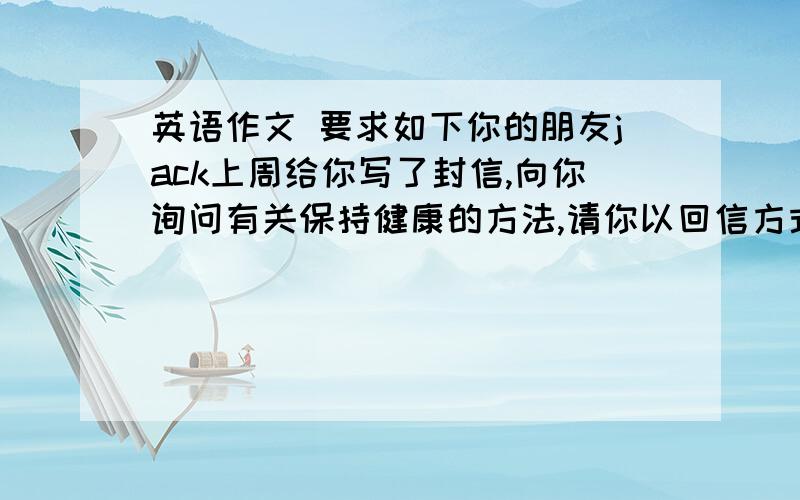 英语作文 要求如下你的朋友jack上周给你写了封信,向你询问有关保持健康的方法,请你以回信方式告诉他你如下建议：每天锻炼 2.多吃蔬菜、水果等健康食品,尽量少吃肉及垃圾食品.3.每天坚