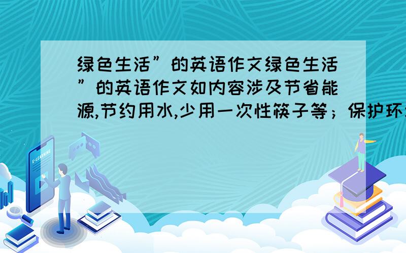 绿色生活”的英语作文绿色生活”的英语作文如内容涉及节省能源,节约用水,少用一次性筷子等；保护环境,不乱扔垃圾,爱护花草树木等自数大约120左右