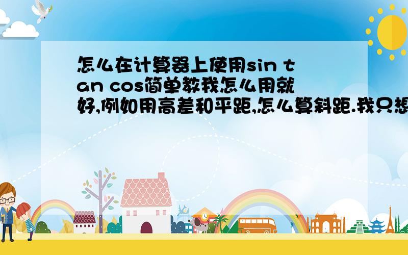 怎么在计算器上使用sin tan cos简单教我怎么用就好,例如用高差和平距,怎么算斜距.我只想知道平距、斜距和角度之间怎么用计算器算,我说的是用sin tan cos算，例如有平距和角度求高差。12（平