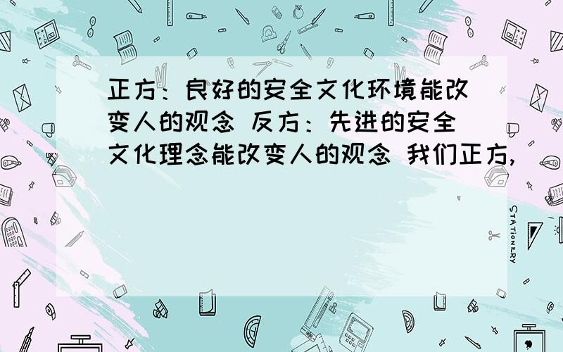 正方：良好的安全文化环境能改变人的观念 反方：先进的安全文化理念能改变人的观念 我们正方,